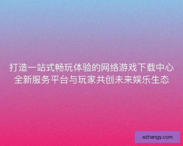 打造一站式畅玩体验的网络游戏下载中心全新服务平台与玩家共创未来娱乐生态