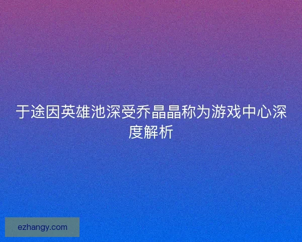 于途因英雄池深受乔晶晶称为游戏中心深度解析