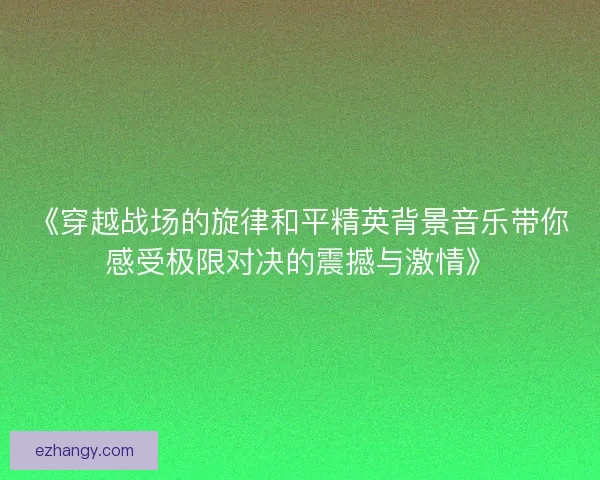 《穿越战场的旋律和平精英背景音乐带你感受极限对决的震撼与激情》