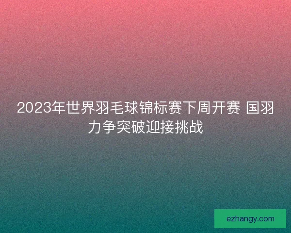 2023年世界羽毛球锦标赛下周开赛 国羽力争突破迎接挑战