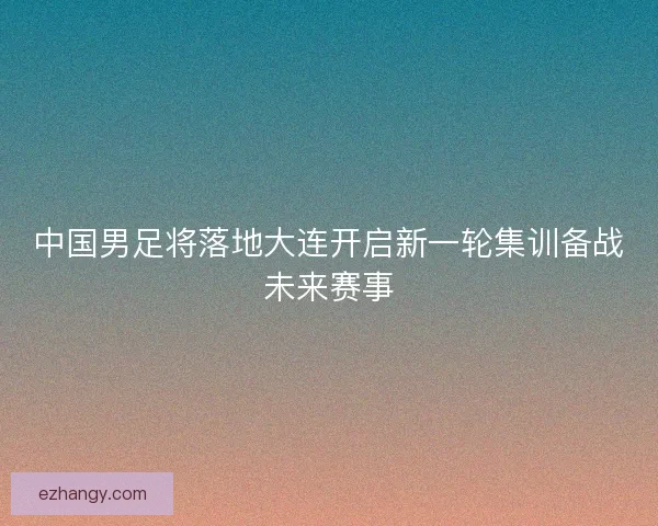 中国男足将落地大连开启新一轮集训备战未来赛事 中国男足将落地大连开启新一轮集训备战未来赛事