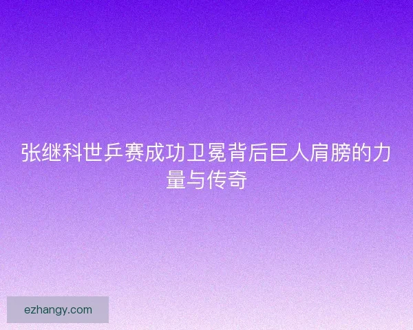 张继科世乒赛成功卫冕背后巨人肩膀的力量与传奇