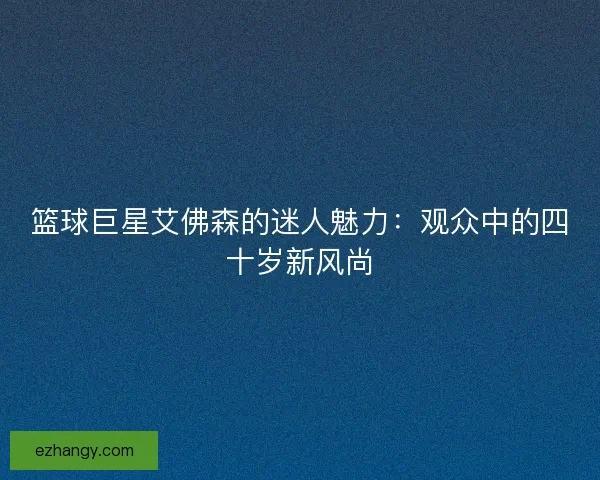 篮球巨星艾佛森的迷人魅力：观众中的四十岁新风尚