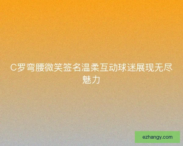 C罗弯腰微笑签名温柔互动球迷展现无尽魅力