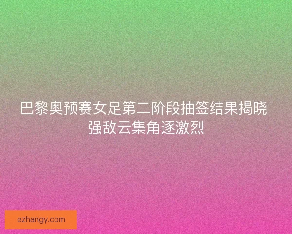 巴黎奥预赛女足第二阶段抽签结果揭晓 强敌云集角逐激烈