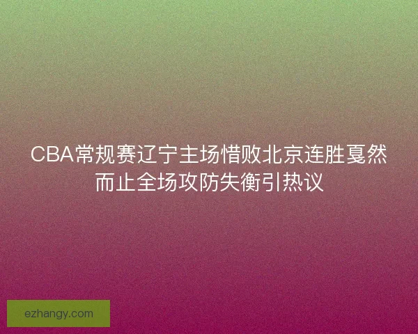 CBA常规赛辽宁主场惜败北京连胜戛然而止全场攻防失衡引热议 CBA常规赛辽宁主场惜败北京连胜戛然而止全场攻防失衡引热议