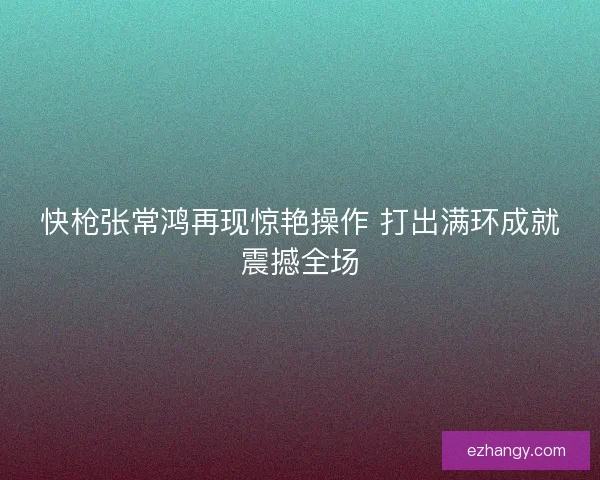 快枪张常鸿再现惊艳操作 打出满环成就震撼全场