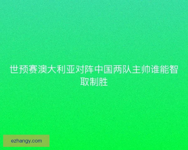 世预赛澳大利亚对阵中国两队主帅谁能智取制胜