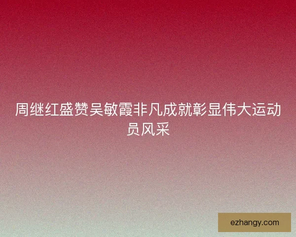 周继红盛赞吴敏霞非凡成就彰显伟大运动员风采 周继红盛赞吴敏霞非凡成就彰显伟大运动员风采