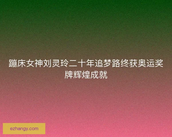 蹦床女神刘灵玲二十年追梦路终获奥运奖牌辉煌成就 蹦床女神刘灵玲二十年追梦路终获奥运奖牌辉煌成就