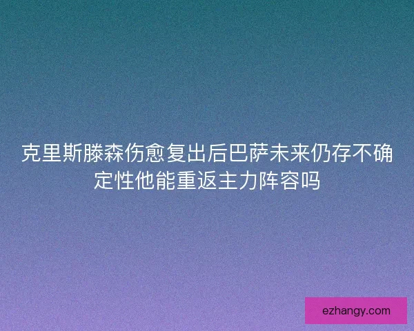 克里斯滕森伤愈复出后巴萨未来仍存不确定性他能重返主力阵容吗