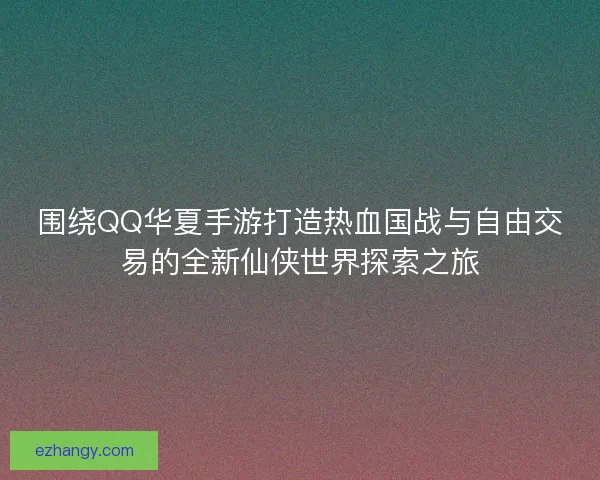 围绕QQ华夏手游打造热血国战与自由交易的全新仙侠世界探索之旅