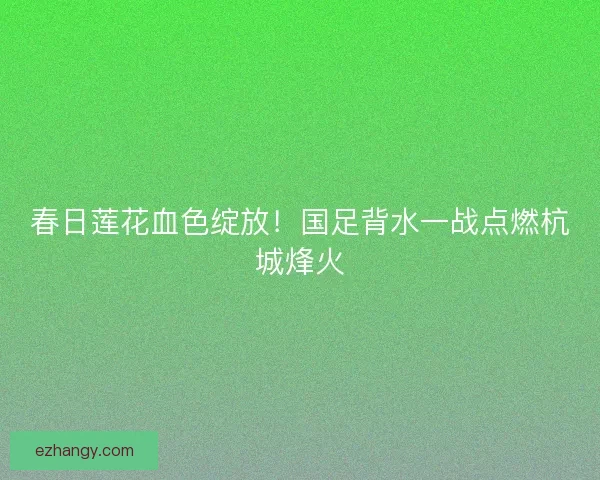 春日莲花血色绽放！国足背水一战点燃杭城烽火