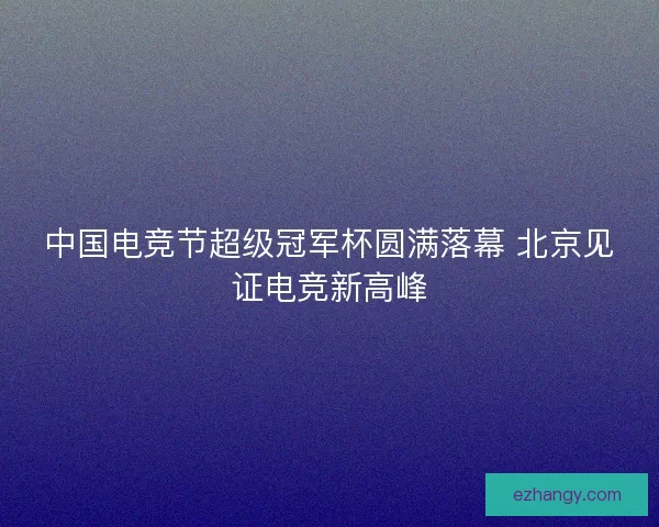 中国电竞节超级冠军杯圆满落幕 北京见证电竞新高峰 中国电竞节超级冠军杯圆满落幕 北京见证电竞新高峰
