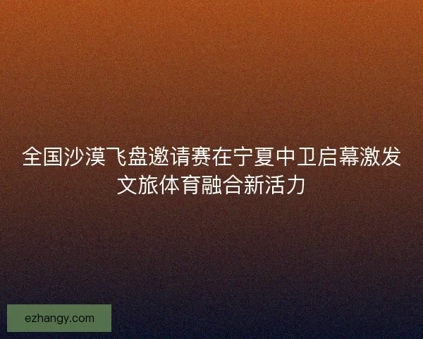 全国沙漠飞盘邀请赛在宁夏中卫启幕激发文旅体育融合新活力