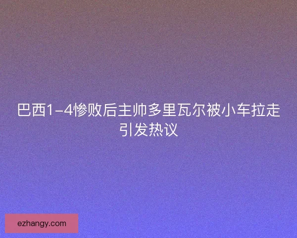 巴西1-4惨败后主帅多里瓦尔被小车拉走引发热议