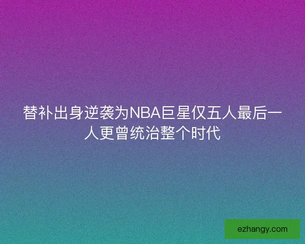 替补出身逆袭为NBA巨星仅五人最后一人更曾统治整个时代 替补出身逆袭为NBA巨星仅五人最后一人更曾统治整个时代