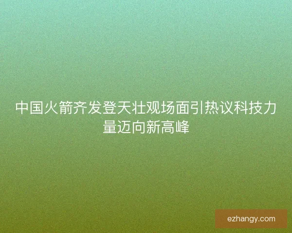 中国火箭齐发登天壮观场面引热议科技力量迈向新高峰