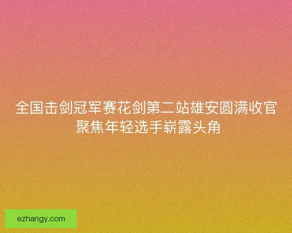 全国击剑冠军赛花剑第二站雄安圆满收官 聚焦年轻选手崭露头角