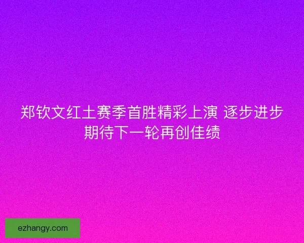 郑钦文红土赛季首胜精彩上演 逐步进步期待下一轮再创佳绩