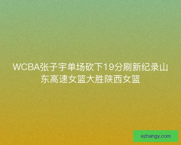 WCBA张子宇单场砍下19分刷新纪录山东高速女篮大胜陕西女篮