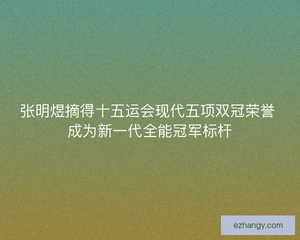 张明煜摘得十五运会现代五项双冠荣誉 成为新一代全能冠军标杆